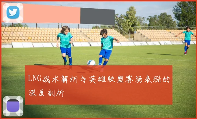 LNG战术解析与英雄联盟赛场表现的深度剖析