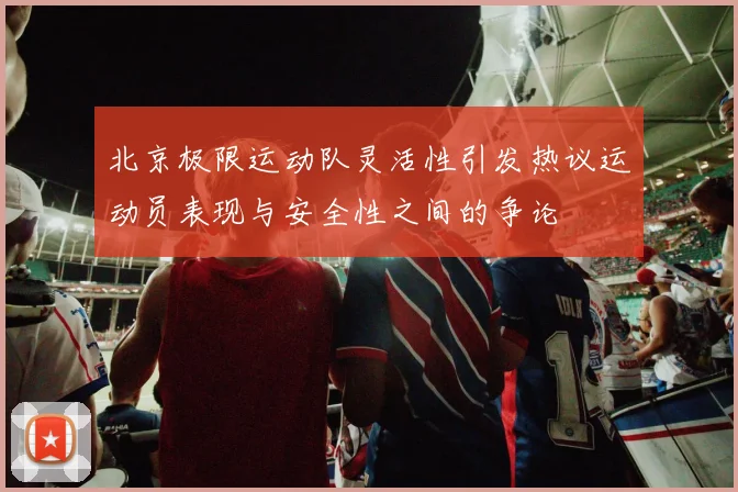 北京极限运动队灵活性引发热议运动员表现与安全性之间的争论